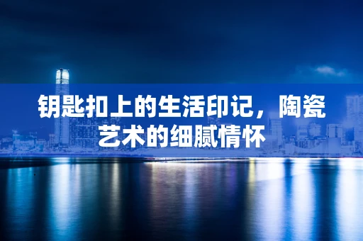 钥匙扣上的生活印记，陶瓷艺术的细腻情怀