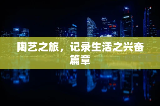 陶艺之旅，记录生活之兴奋篇章
