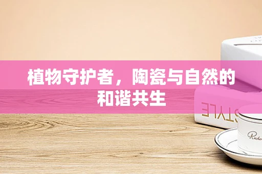 植物守护者，陶瓷与自然的和谐共生