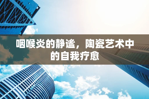 咽喉炎的静谧，陶瓷艺术中的自我疗愈