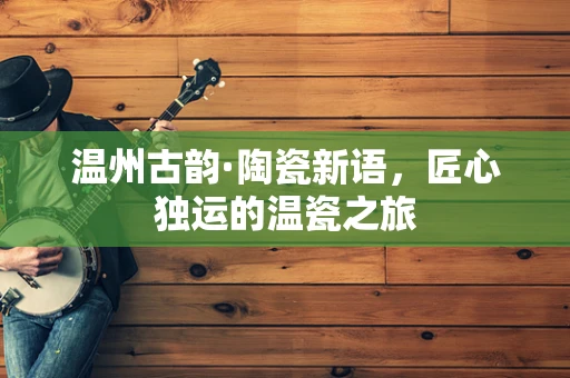 温州古韵·陶瓷新语，匠心独运的温瓷之旅