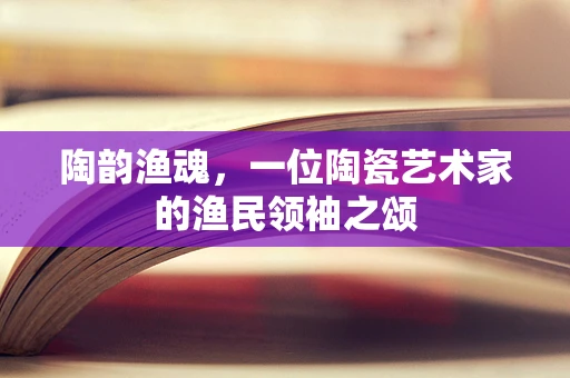 陶韵渔魂，一位陶瓷艺术家的渔民领袖之颂