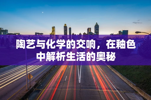 陶艺与化学的交响，在釉色中解析生活的奥秘