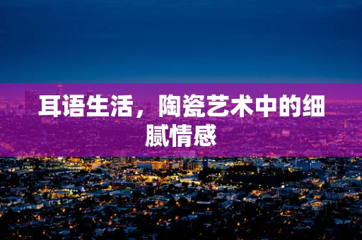 耳语生活，陶瓷艺术中的细腻情感