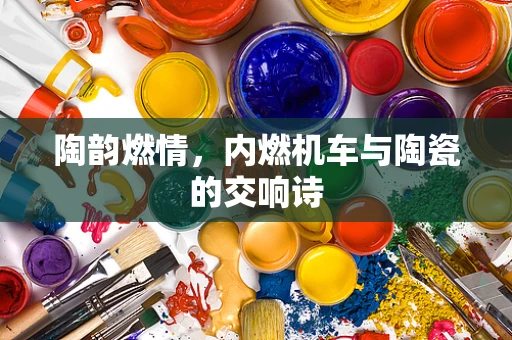 陶韵燃情，内燃机车与陶瓷的交响诗