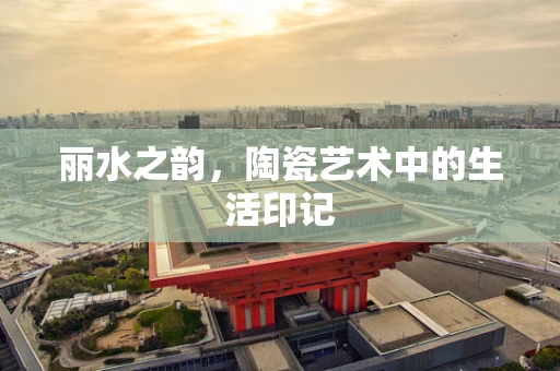 丽水之韵，陶瓷艺术中的生活印记