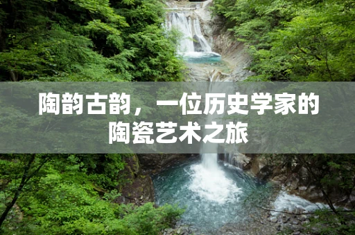 陶韵古韵，一位历史学家的陶瓷艺术之旅
