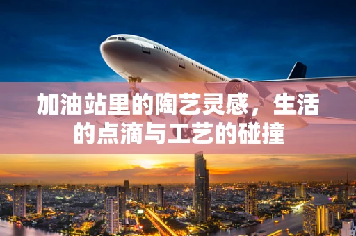 加油站里的陶艺灵感，生活的点滴与工艺的碰撞