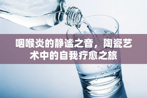 咽喉炎的静谧之音，陶瓷艺术中的自我疗愈之旅