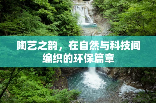 陶艺之韵，在自然与科技间编织的环保篇章
