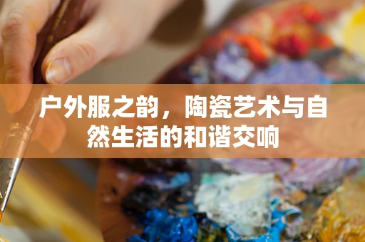 户外服之韵，陶瓷艺术与自然生活的和谐交响