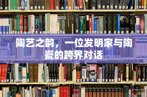 陶艺之韵，一位发明家与陶瓷的跨界对话