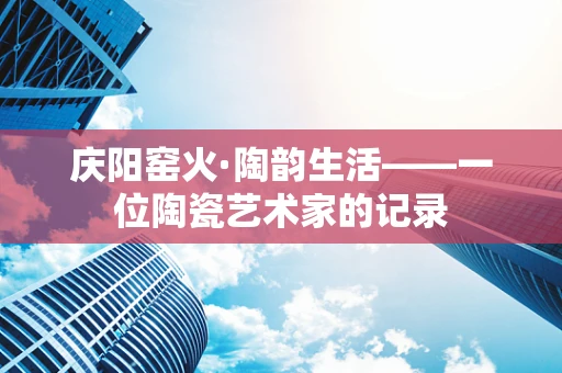 庆阳窑火·陶韵生活——一位陶瓷艺术家的记录