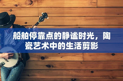 船舶停靠点的静谧时光，陶瓷艺术中的生活剪影