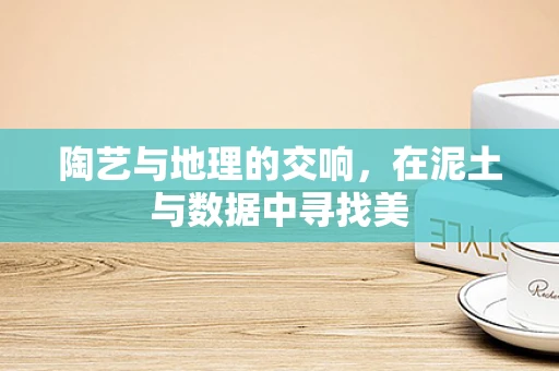陶艺与地理的交响，在泥土与数据中寻找美