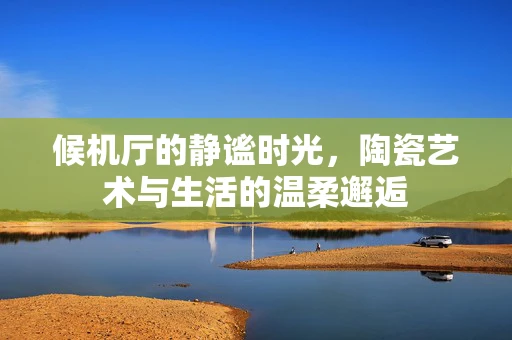 候机厅的静谧时光，陶瓷艺术与生活的温柔邂逅