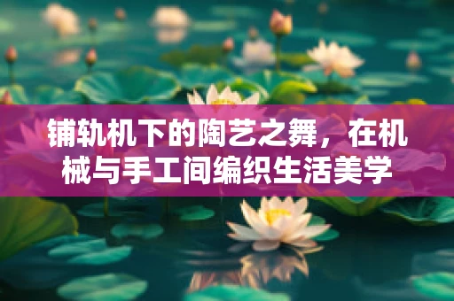 铺轨机下的陶艺之舞，在机械与手工间编织生活美学