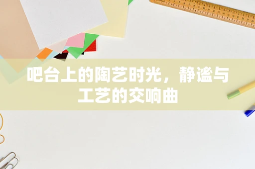 吧台上的陶艺时光，静谧与工艺的交响曲