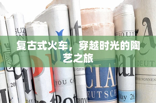 复古式火车，穿越时光的陶艺之旅