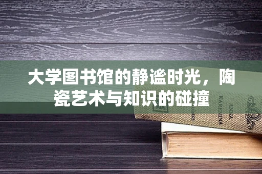 大学图书馆的静谧时光，陶瓷艺术与知识的碰撞