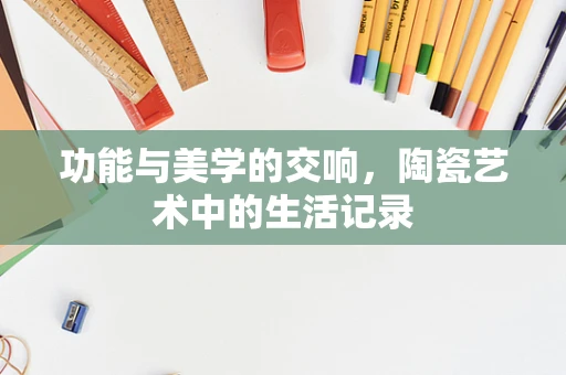 功能与美学的交响，陶瓷艺术中的生活记录