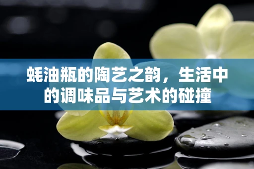 蚝油瓶的陶艺之韵，生活中的调味品与艺术的碰撞