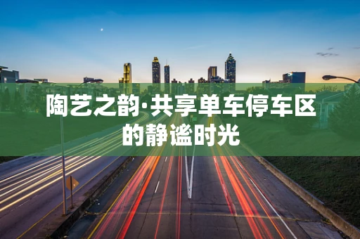 陶艺之韵·共享单车停车区的静谧时光