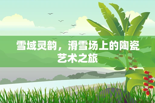 雪域灵韵，滑雪场上的陶瓷艺术之旅