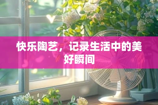 快乐陶艺，记录生活中的美好瞬间