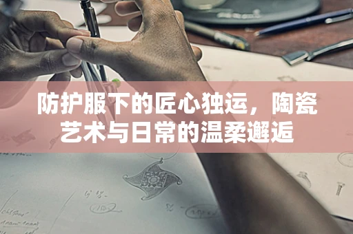 防护服下的匠心独运，陶瓷艺术与日常的温柔邂逅
