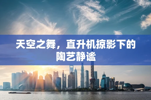 天空之舞，直升机掠影下的陶艺静谧