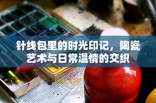 针线包里的时光印记，陶瓷艺术与日常温情的交织