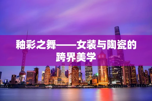 釉彩之舞——女装与陶瓷的跨界美学