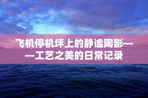 飞机停机坪上的静谧陶影——工艺之美的日常记录