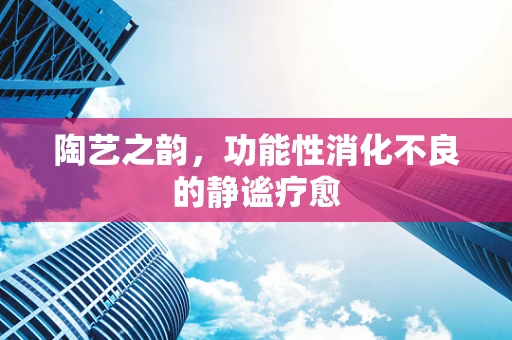 陶艺之韵，功能性消化不良的静谧疗愈