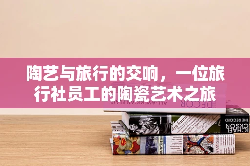 陶艺与旅行的交响，一位旅行社员工的陶瓷艺术之旅