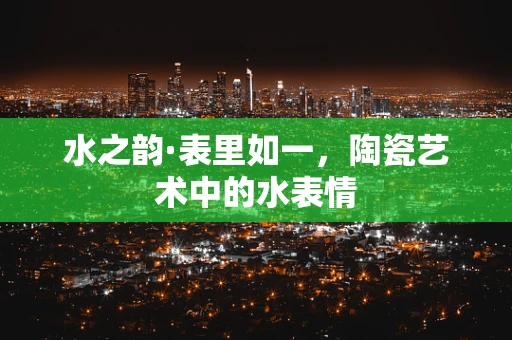 水之韵·表里如一，陶瓷艺术中的水表情