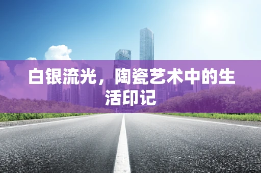 白银流光，陶瓷艺术中的生活印记