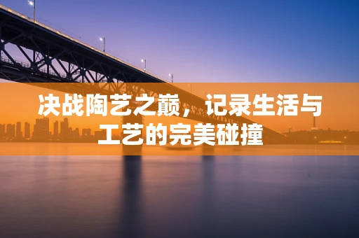 决战陶艺之巅，记录生活与工艺的完美碰撞