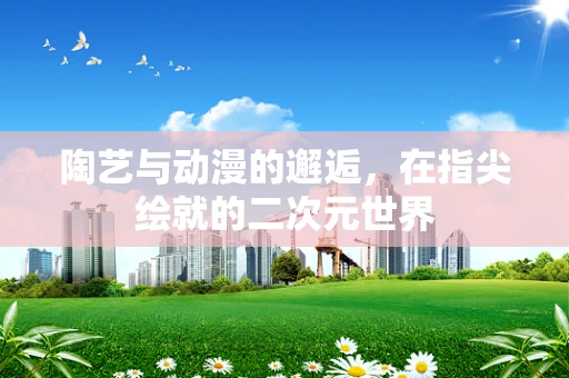 陶艺与动漫的邂逅，在指尖绘就的二次元世界