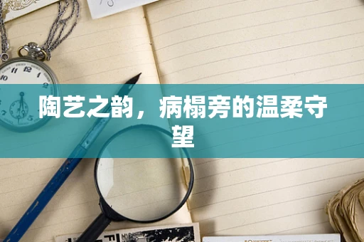 陶艺之韵，病榻旁的温柔守望