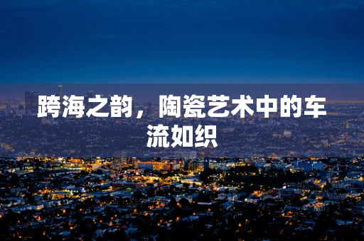 跨海之韵，陶瓷艺术中的车流如织