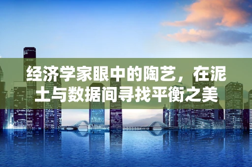 经济学家眼中的陶艺，在泥土与数据间寻找平衡之美