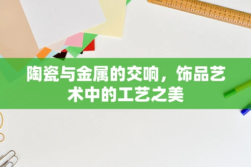 陶瓷与金属的交响，饰品艺术中的工艺之美