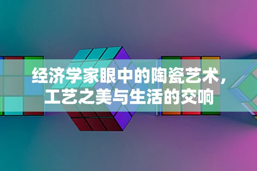 经济学家眼中的陶瓷艺术，工艺之美与生活的交响