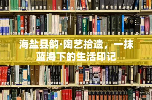 海盐县韵·陶艺拾遗，一抹蓝海下的生活印记
