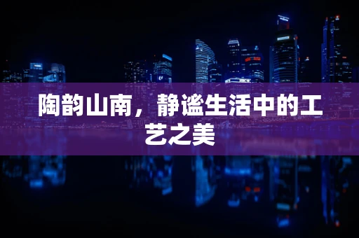 陶韵山南，静谧生活中的工艺之美