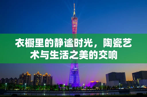 衣橱里的静谧时光，陶瓷艺术与生活之美的交响