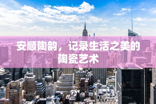 安顺陶韵，记录生活之美的陶瓷艺术