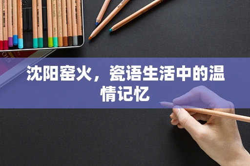 沈阳窑火，瓷语生活中的温情记忆